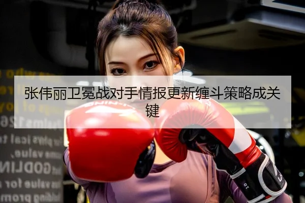张伟丽卫冕战对手情报更新缠斗策略成关键